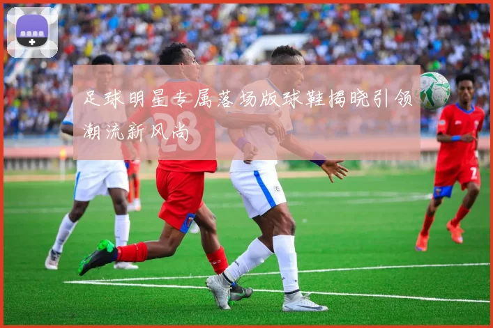 足球明星专属落场版球鞋揭晓引领潮流新风尚
