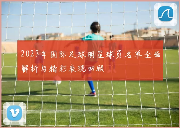 2023年国际足球明星球员名单全面解析与精彩表现回顾