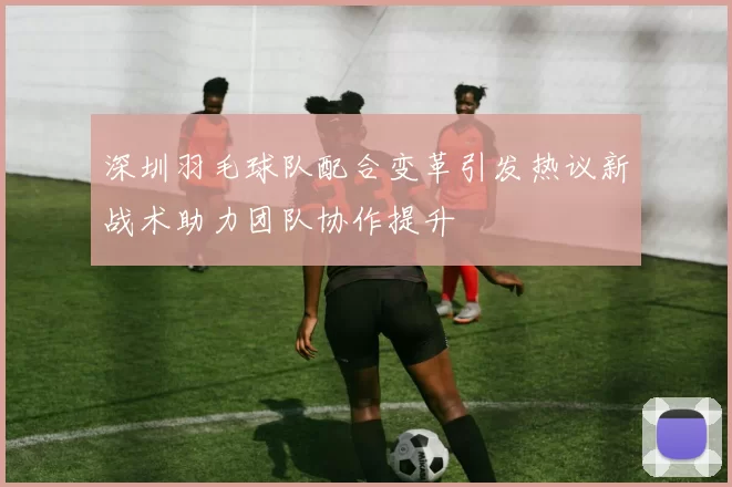 深圳羽毛球队配合变革引发热议新战术助力团队协作提升