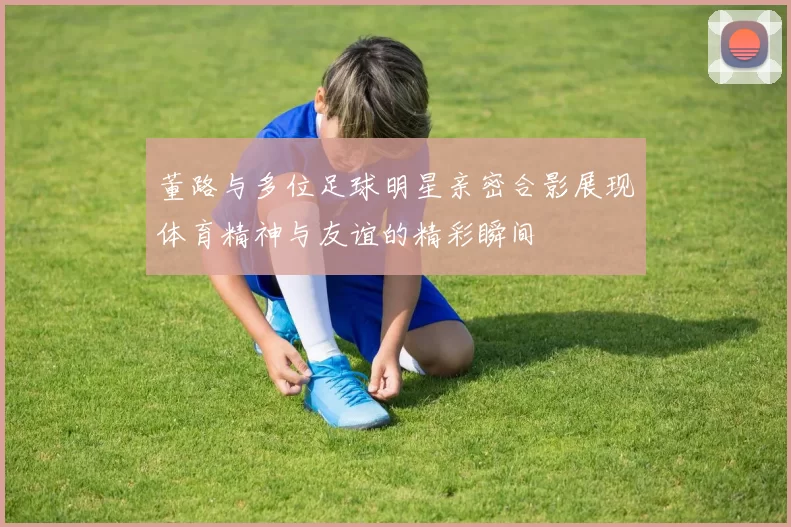 董路与多位足球明星亲密合影展现体育精神与友谊的精彩瞬间