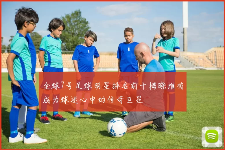 全球7号足球明星排名前十揭晓谁将成为球迷心中的传奇巨星