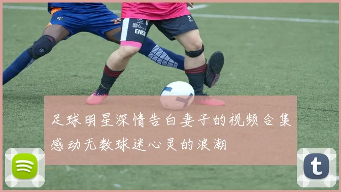 足球明星深情告白妻子的视频合集感动无数球迷心灵的浪潮
