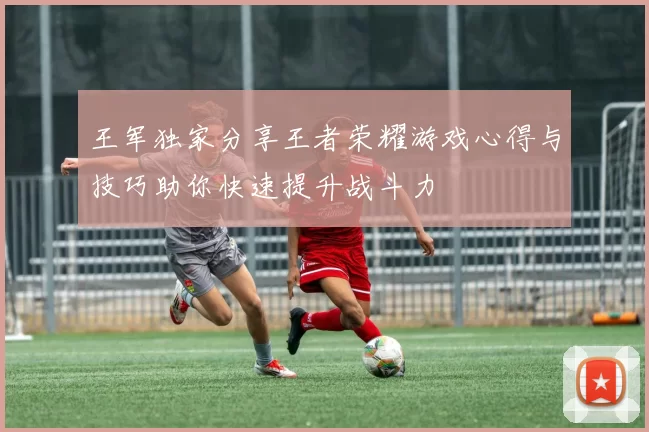 王军独家分享王者荣耀游戏心得与技巧助你快速提升战斗力