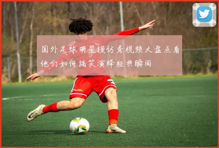 国外足球明星模仿秀视频大盘点看他们如何搞笑演绎经典瞬间