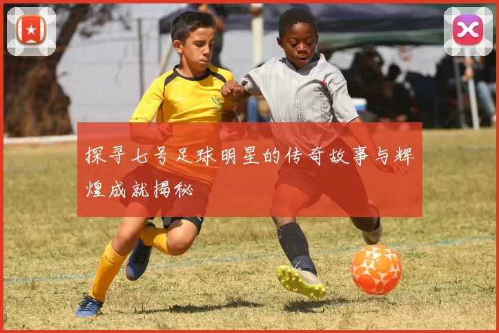 探寻七号足球明星的传奇故事与辉煌成就揭秘