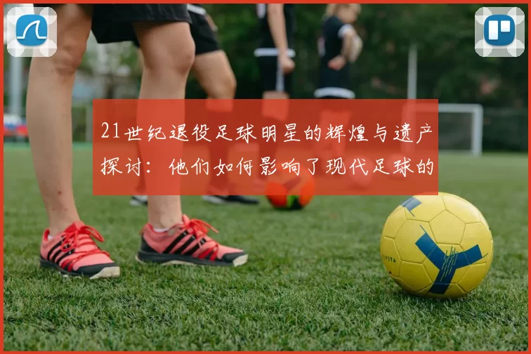 21世纪退役足球明星的辉煌与遗产探讨：他们如何影响了现代足球的未来