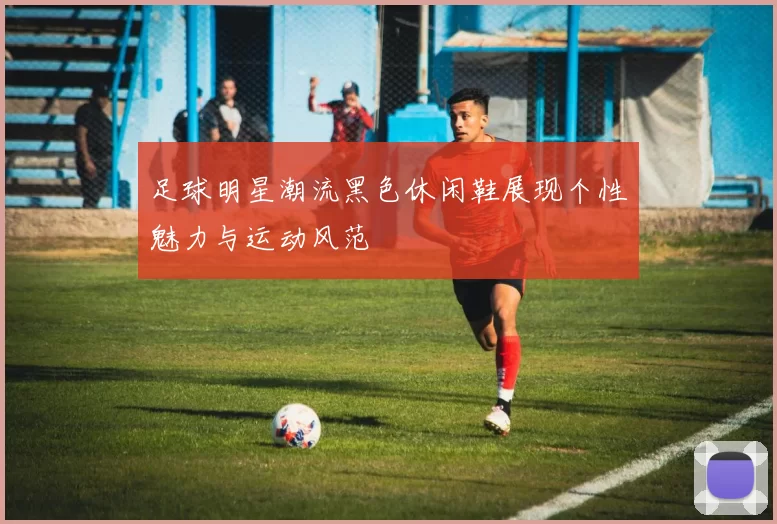 足球明星潮流黑色休闲鞋展现个性魅力与运动风范