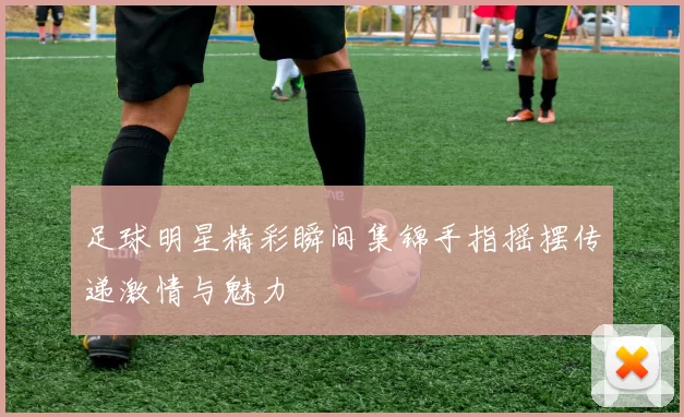 足球明星精彩瞬间集锦手指摇摆传递激情与魅力