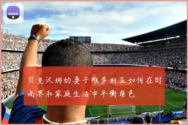 贝克汉姆的妻子维多利亚如何在时尚界和家庭生活中平衡角色