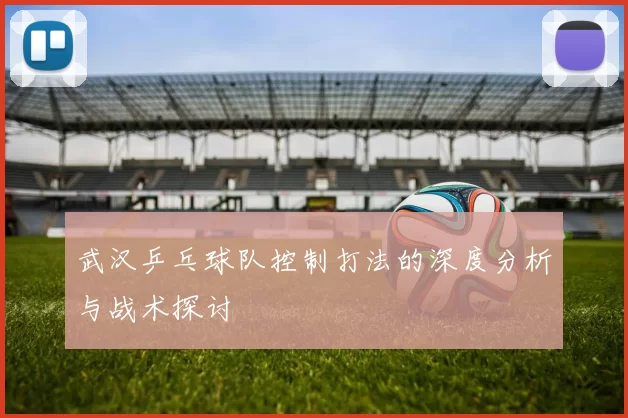 武汉乒乓球队控制打法的深度分析与战术探讨