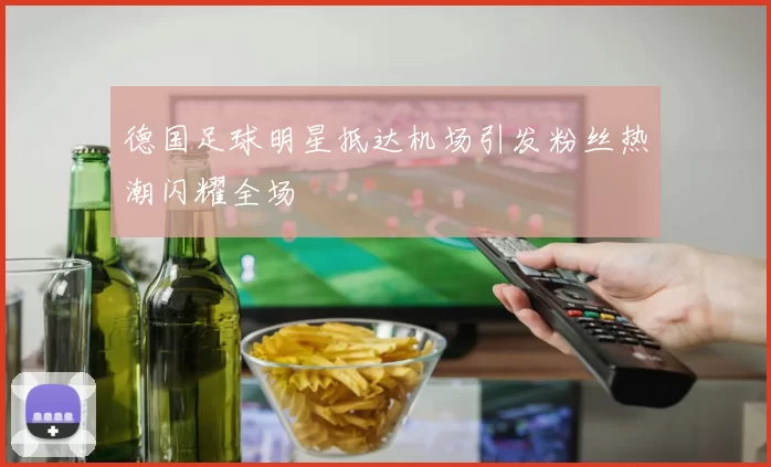 德国足球明星抵达机场引发粉丝热潮闪耀全场