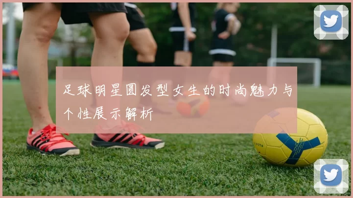 足球明星圆发型女生的时尚魅力与个性展示解析