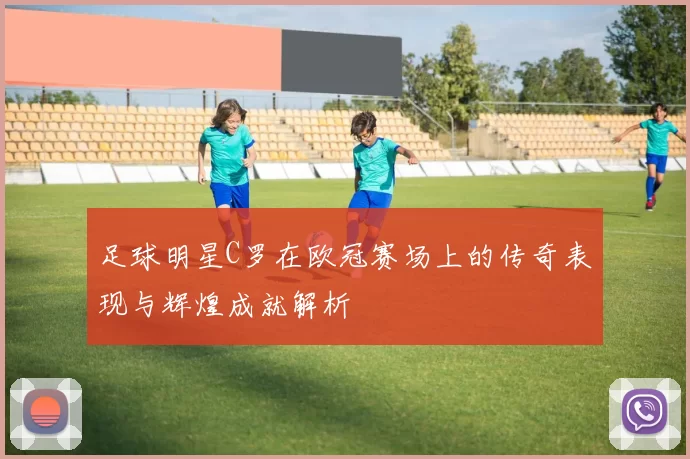 足球明星C罗在欧冠赛场上的传奇表现与辉煌成就解析
