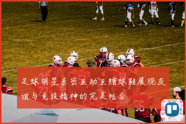 足球明星亲密互动互赠球鞋展现友谊与竞技精神的完美结合