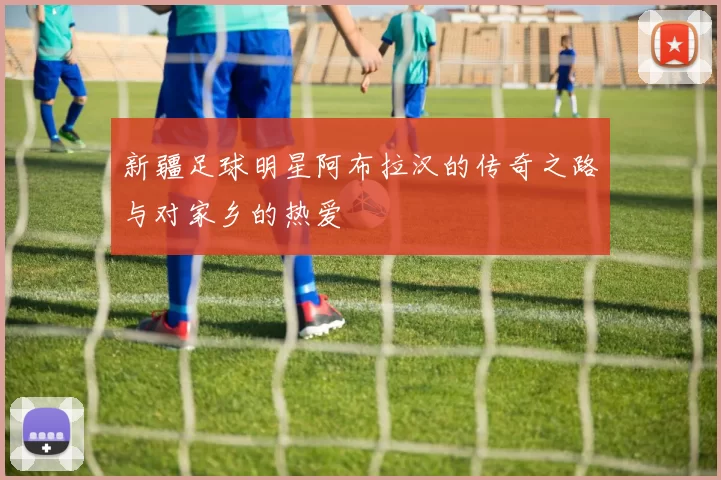 新疆足球明星阿布拉汉的传奇之路与对家乡的热爱