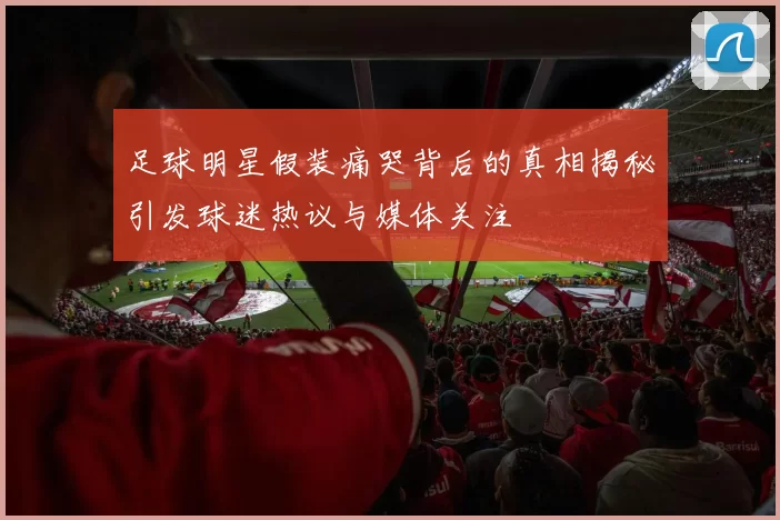 足球明星假装痛哭背后的真相揭秘引发球迷热议与媒体关注