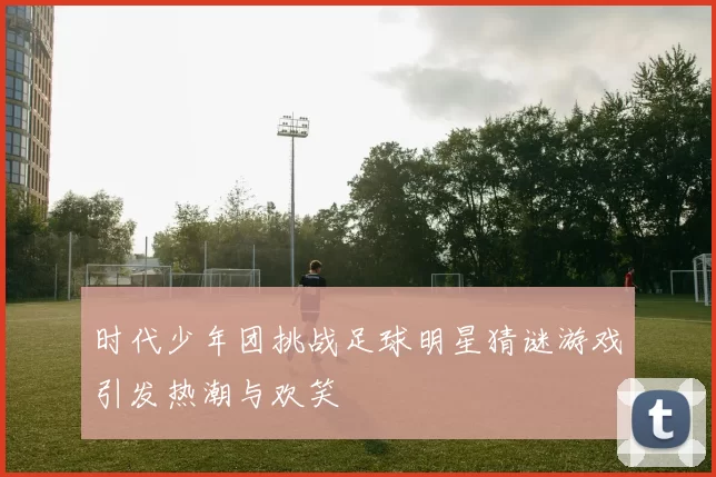 时代少年团挑战足球明星猜谜游戏引发热潮与欢笑