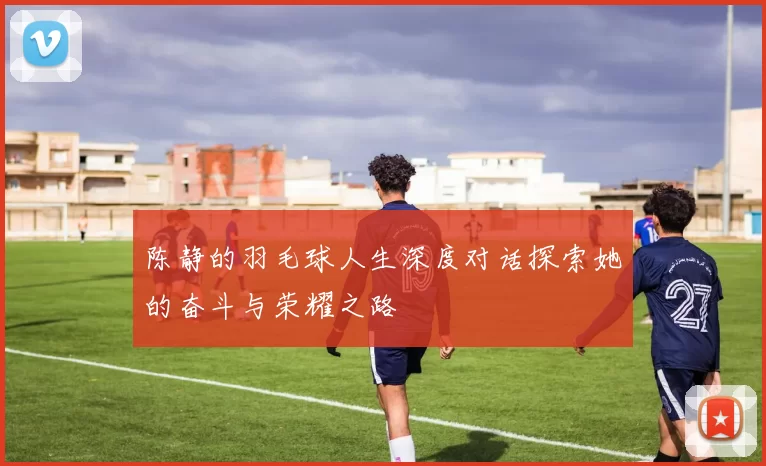 陈静的羽毛球人生深度对话探索她的奋斗与荣耀之路