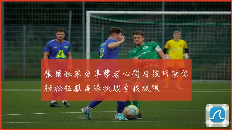 张丽独家分享攀岩心得与技巧助你轻松征服高峰挑战自我极限