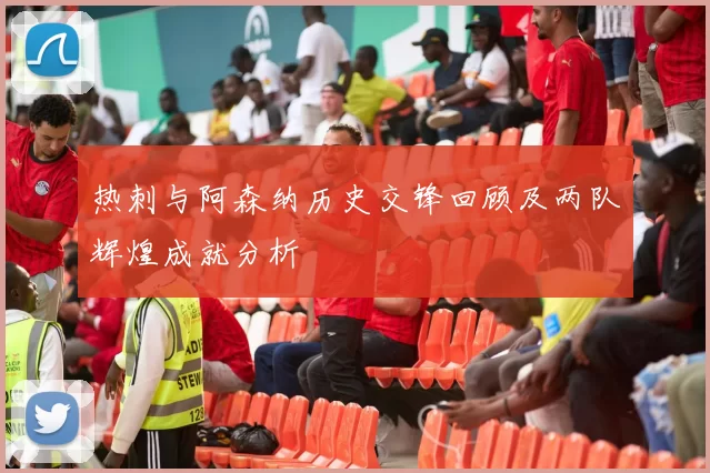 热刺与阿森纳历史交锋回顾及两队辉煌成就分析