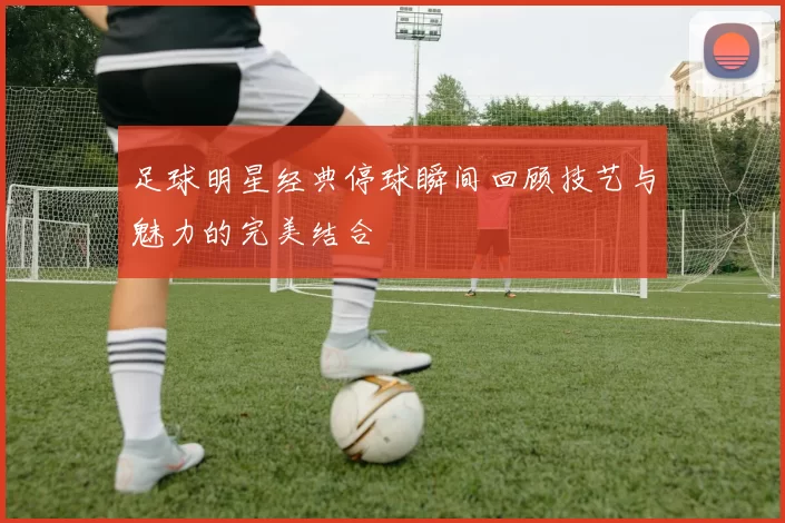 足球明星经典停球瞬间回顾技艺与魅力的完美结合