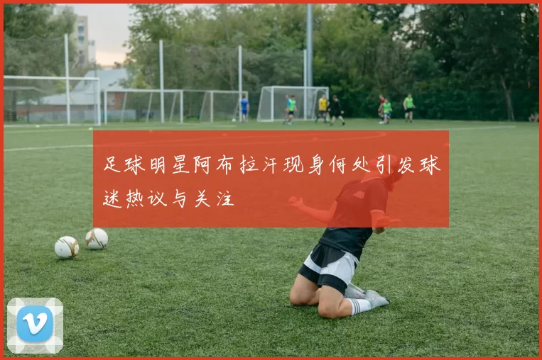 足球明星阿布拉汗现身何处引发球迷热议与关注