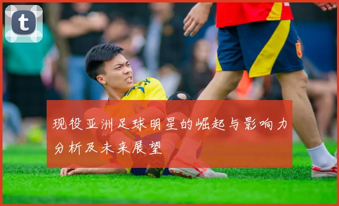 现役亚洲足球明星的崛起与影响力分析及未来展望