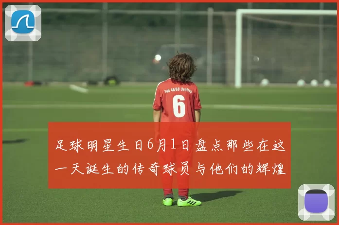 足球明星生日6月1日盘点那些在这一天诞生的传奇球员与他们的辉煌成就