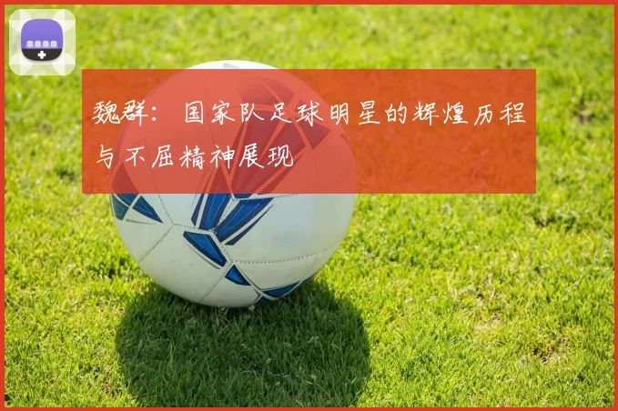 魏群：国家队足球明星的辉煌历程与不屈精神展现