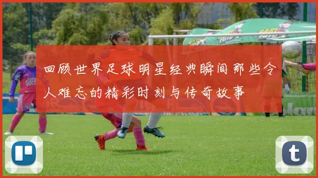 回顾世界足球明星经典瞬间那些令人难忘的精彩时刻与传奇故事