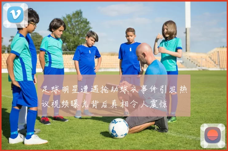 足球明星遭遇抢劫球衣事件引发热议视频曝光背后真相令人震惊