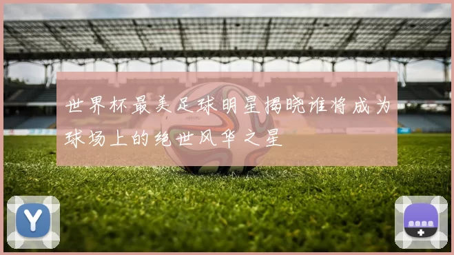 世界杯最美足球明星揭晓谁将成为球场上的绝世风华之星