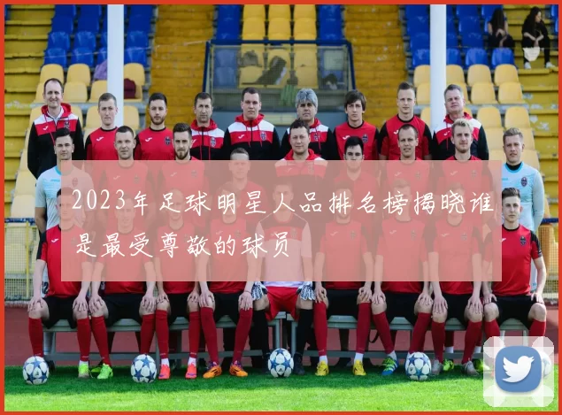 2023年足球明星人品排名榜揭晓谁是最受尊敬的球员