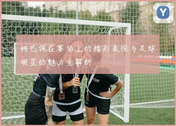 姆巴佩在赛场上的精彩表现与足球明星的魅力全解析