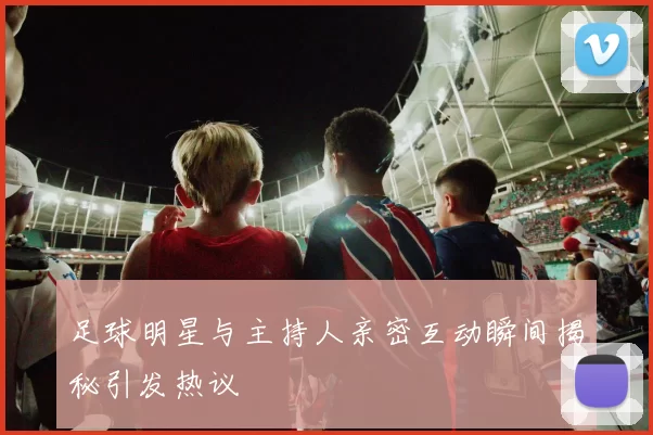 足球明星与主持人亲密互动瞬间揭秘引发热议