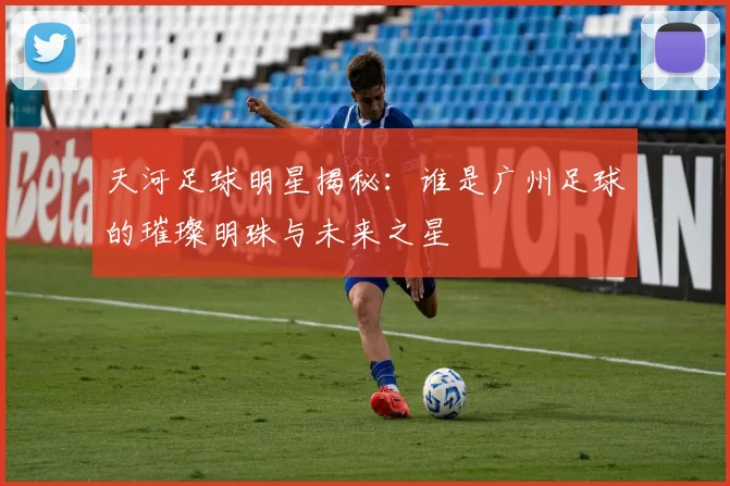 天河足球明星揭秘：谁是广州足球的璀璨明珠与未来之星
