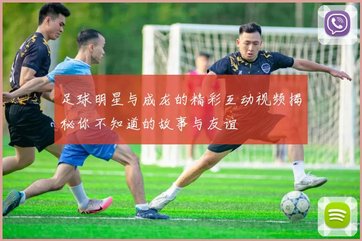 足球明星与成龙的精彩互动视频揭秘你不知道的故事与友谊