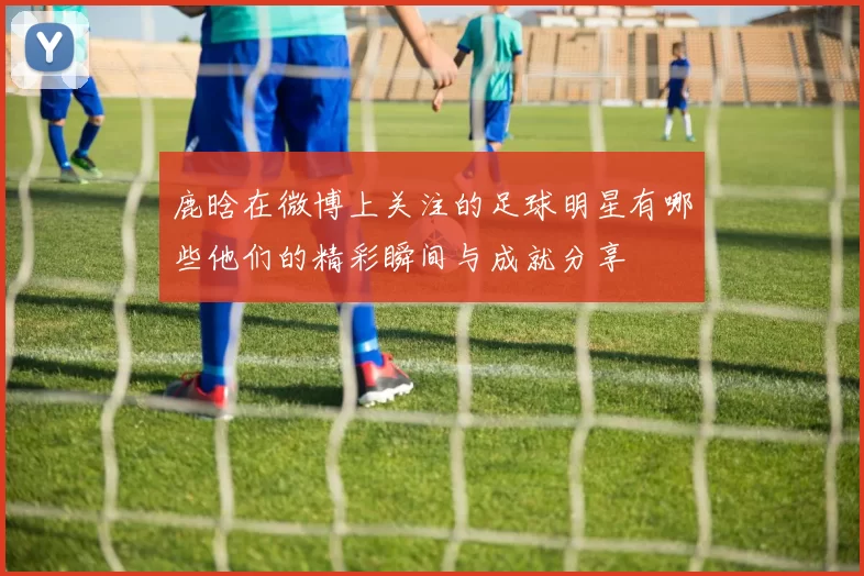 鹿晗在微博上关注的足球明星有哪些他们的精彩瞬间与成就分享