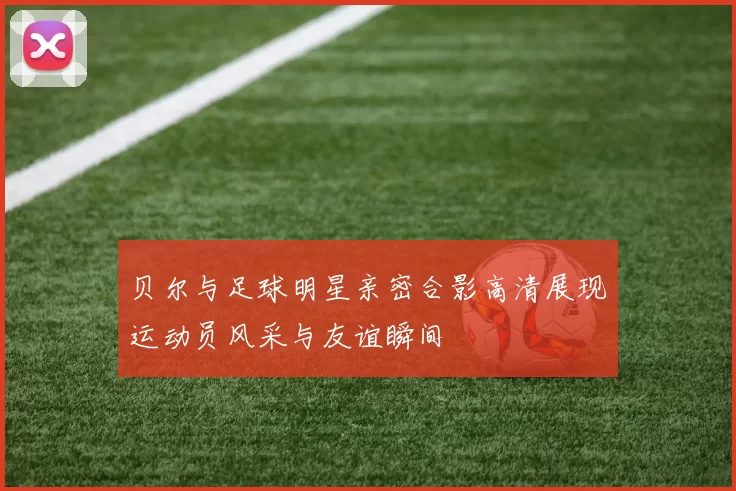 贝尔与足球明星亲密合影高清展现运动员风采与友谊瞬间
