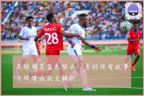 足球明星蓝色球衣12号的传奇故事与辉煌成就全解析