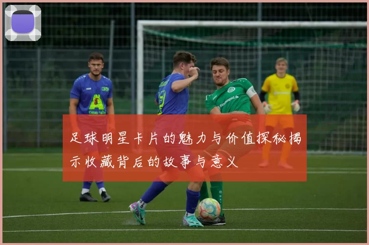 足球明星卡片的魅力与价值探秘揭示收藏背后的故事与意义