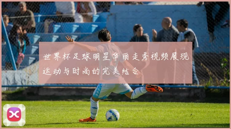 世界杯足球明星华丽走秀视频展现运动与时尚的完美结合