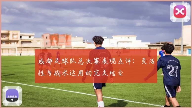 成都足球队总决赛表现点评：灵活性与战术运用的完美结合