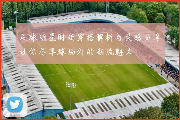 足球明星时尚穿搭解析与灵感分享让你尽享球场外的潮流魅力