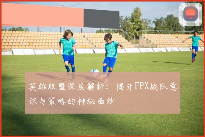 英雄联盟深度解析：揭开FPX战队意识与策略的神秘面纱