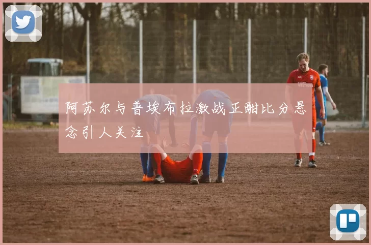阿苏尔与普埃布拉激战正酣比分悬念引人关注