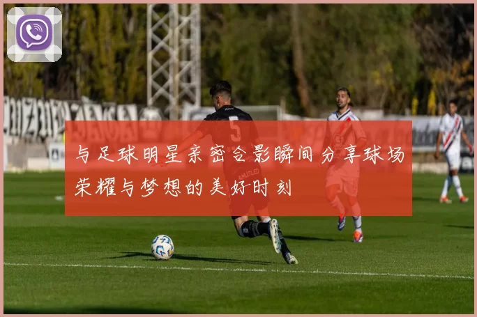 与足球明星亲密合影瞬间分享球场荣耀与梦想的美好时刻