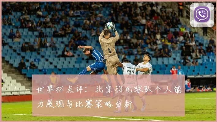 世界杯点评：北京羽毛球队个人能力展现与比赛策略分析