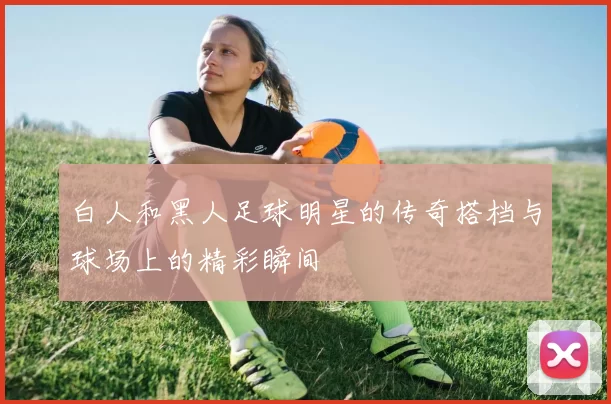 白人和黑人足球明星的传奇搭档与球场上的精彩瞬间