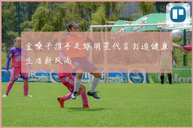 金嗓子携手足球明星代言打造健康生活新风尚